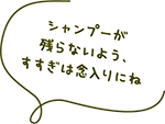 シャンプーが残らないよう、すすぎは念入りにね