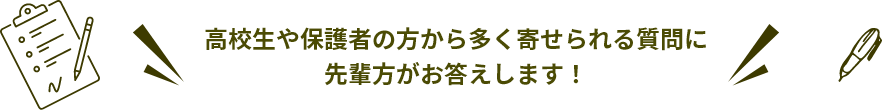高校生や保護者の方かた多く寄せられる質問に先輩方がお答えします！