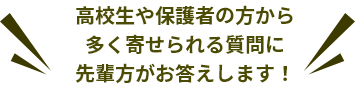 高校生や保護者の方かた多く寄せられる質問に先輩方がお答えします！